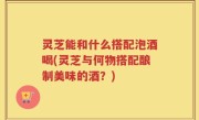 灵芝能和什么搭配泡酒喝(灵芝与何物搭配酿制美味的酒？)