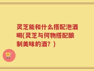 灵芝能和什么搭配泡酒喝(灵芝与何物搭配酿制美味的酒？)