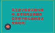 灵芝孢子粉夏天需冷藏吗_夏季如何正确保存灵芝孢子粉以保持其活性和功效)