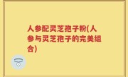 人参配灵芝孢子粉(人参与灵芝孢子的完美组合)