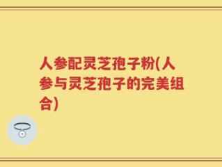 人参配灵芝孢子粉(人参与灵芝孢子的完美组合)