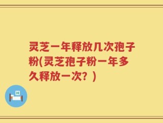灵芝一年释放几次孢子粉(灵芝孢子粉一年多久释放一次？)