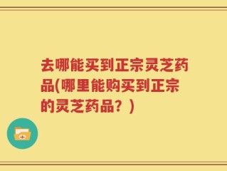 去哪能买到正宗灵芝药品(哪里能购买到正宗的灵芝药品？)