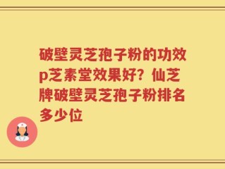 破壁灵芝孢子粉的功效p芝素堂效果好？仙芝牌破壁灵芝孢子粉排名多少位