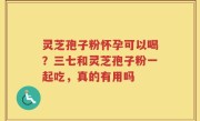 灵芝孢子粉怀孕可以喝？三七和灵芝孢子粉一起吃，真的有用吗