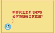 新鲜灵芝怎么泡水喝(如何泡新鲜灵芝饮用？)