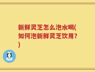 新鲜灵芝怎么泡水喝(如何泡新鲜灵芝饮用？)