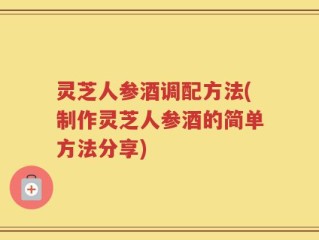 灵芝人参酒调配方法(制作灵芝人参酒的简单方法分享)
