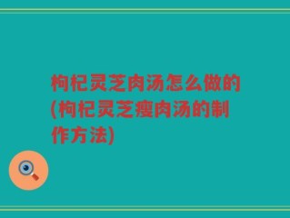 枸杞灵芝肉汤怎么做的(枸杞灵芝瘦肉汤的制作方法)