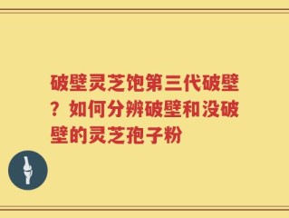 破壁灵芝饱第三代破壁？如何分辨破壁和没破壁的灵芝孢子粉