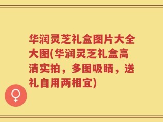 华润灵芝礼盒图片大全大图(华润灵芝礼盒高清实拍，多图吸睛，送礼自用两相宜)