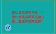 奎仁堂灵芝孢子粉_“奎仁堂高品质灵芝孢子粉，健康养生新选择”