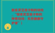 脱皮灵芝孢子粉的功效_“探索灵芝孢子粉的神奇功效：天然健康守护者”)