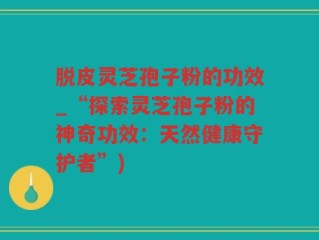 脱皮灵芝孢子粉的功效_“探索灵芝孢子粉的神奇功效：天然健康守护者”)