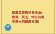 鹿茸灵芝枸杞麦冬水(鹿茸、灵芝、枸杞与麦冬煮水的健康方法)