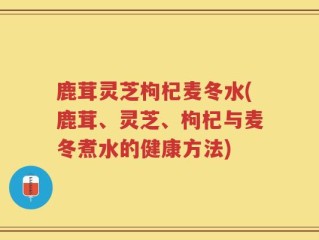 鹿茸灵芝枸杞麦冬水(鹿茸、灵芝、枸杞与麦冬煮水的健康方法)