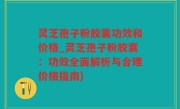 灵芝孢子粉胶囊功效和价格_灵芝孢子粉胶囊：功效全面解析与合理价格指南)