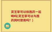 灵芝草可以和西药一起喝吗(灵芝草可以与西药同时使用吗？)