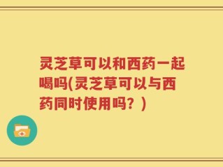 灵芝草可以和西药一起喝吗(灵芝草可以与西药同时使用吗？)