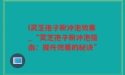 l灵芝孢子粉冲泡效果_“灵芝孢子粉冲泡指南：提升效果的秘诀”