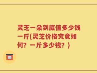 灵芝一朵到底值多少钱一斤(灵芝价格究竟如何？一斤多少钱？)