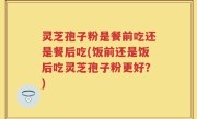 灵芝孢子粉是餐前吃还是餐后吃(饭前还是饭后吃灵芝孢子粉更好？)