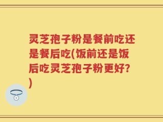 灵芝孢子粉是餐前吃还是餐后吃(饭前还是饭后吃灵芝孢子粉更好？)