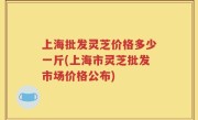 上海批发灵芝价格多少一斤(上海市灵芝批发市场价格公布)