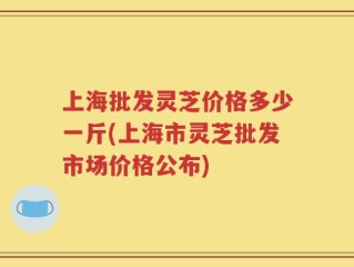 上海批发灵芝价格多少一斤(上海市灵芝批发市场价格公布)