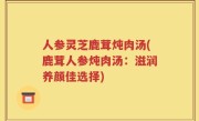 人参灵芝鹿茸炖肉汤(鹿茸人参炖肉汤：滋润养颜佳选择)