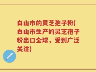 白山市的灵芝孢子粉(白山市生产的灵芝孢子粉出口全球，受到广泛关注)