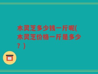 木灵芝多少钱一斤呢(木灵芝价格一斤是多少？)