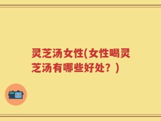 灵芝汤女性(女性喝灵芝汤有哪些好处？)