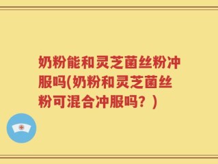奶粉能和灵芝菌丝粉冲服吗(奶粉和灵芝菌丝粉可混合冲服吗？)