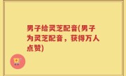 男子给灵芝配音(男子为灵芝配音，获得万人点赞)