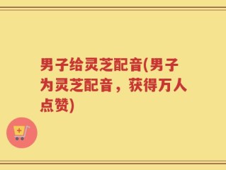男子给灵芝配音(男子为灵芝配音，获得万人点赞)