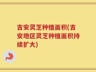 吉安灵芝种植面积(吉安地区灵芝种植面积持续扩大)