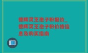 德辉灵芝孢子粉报价_德辉灵芝孢子粉价格信息及购买指南