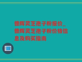 德辉灵芝孢子粉报价_德辉灵芝孢子粉价格信息及购买指南