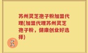 苏州灵芝孢子粉加盟代理(加盟代理苏州灵芝孢子粉，健康创业好选择)