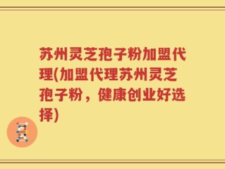 苏州灵芝孢子粉加盟代理(加盟代理苏州灵芝孢子粉，健康创业好选择)