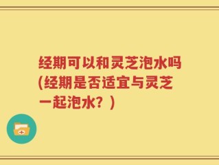 经期可以和灵芝泡水吗(经期是否适宜与灵芝一起泡水？)
