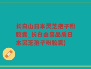 长白山日本灵芝孢子粉胶囊_长白山高品质日本灵芝孢子粉胶囊)