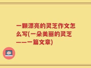 一颗漂亮的灵芝作文怎么写(一朵美丽的灵芝——一篇文章)