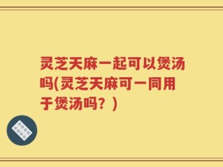 灵芝天麻一起可以煲汤吗(灵芝天麻可一同用于煲汤吗？)