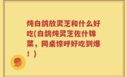 炖白鸽放灵芝和什么好吃(白鸽炖灵芝佐什锦菜，同桌惊呼好吃到爆！)