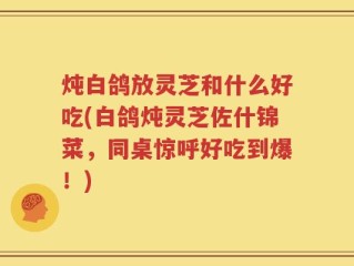 炖白鸽放灵芝和什么好吃(白鸽炖灵芝佐什锦菜，同桌惊呼好吃到爆！)