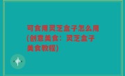 可食用灵芝盒子怎么用(创意美食：灵芝盒子美食教程)