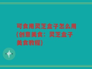 可食用灵芝盒子怎么用(创意美食：灵芝盒子美食教程)