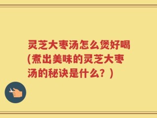 灵芝大枣汤怎么煲好喝(煮出美味的灵芝大枣汤的秘诀是什么？)